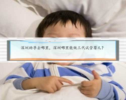 深圳助孕去哪里，深圳哪里能做三代试管婴儿？