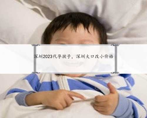 深圳2023代孕孩子，深圳大口改小价格